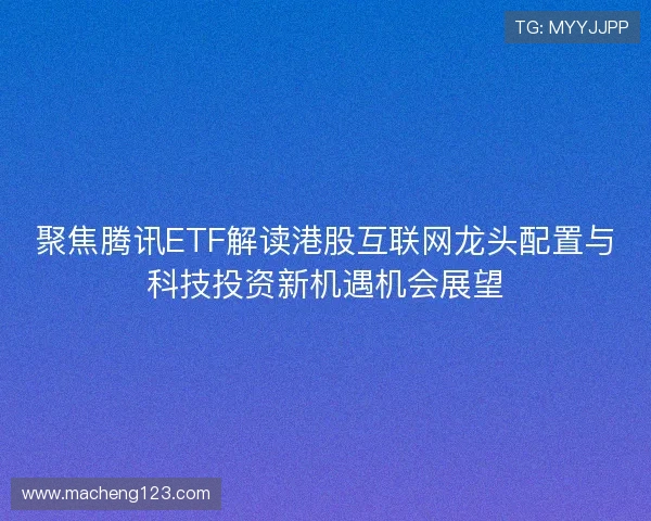 聚焦腾讯ETF解读港股互联网龙头配置与科技投资新机遇机会展望 聚焦腾讯ETF解读港股互联网龙头配置与科技投资新机遇机会展望